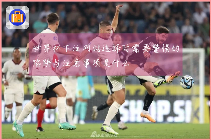 世界杯下注网站选择时需要警惕的陷阱与注意事项是什么