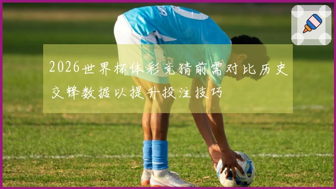 2026世界杯体彩竞猜前需对比历史交锋数据以提升投注技巧